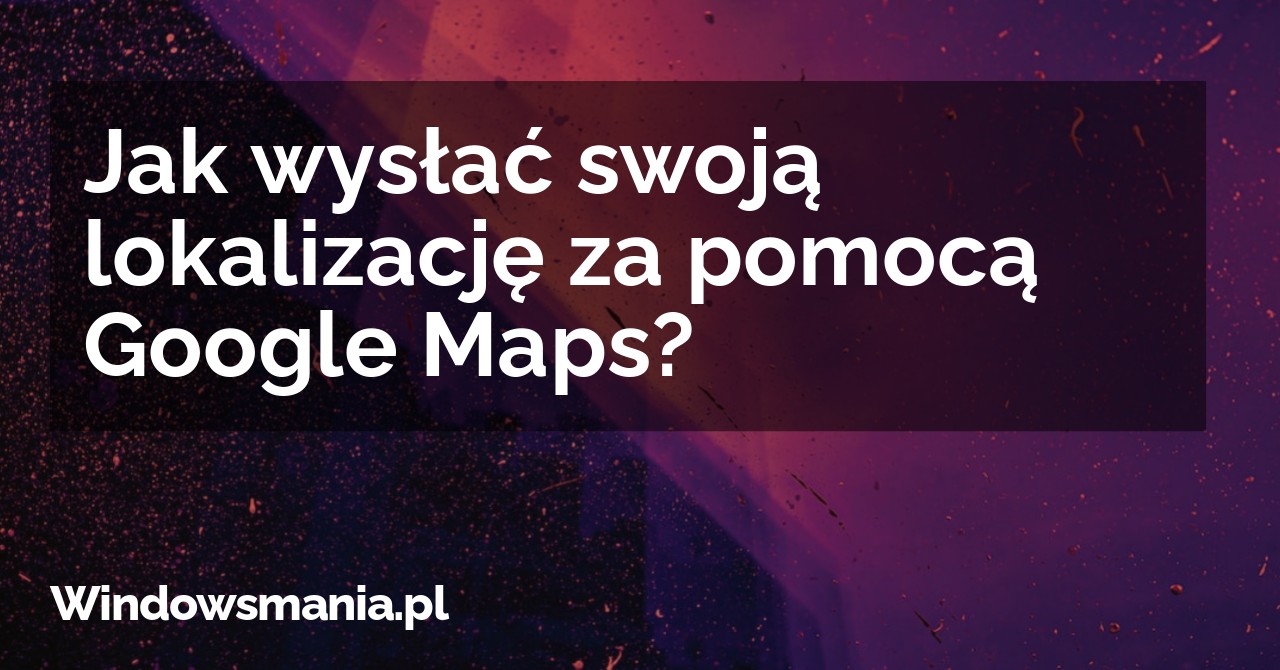 Jak wysłać swoją lokalizację za pomocą Google Maps?